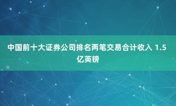 中国前十大证券公司排名两笔交易合计收入 1.5 亿英镑