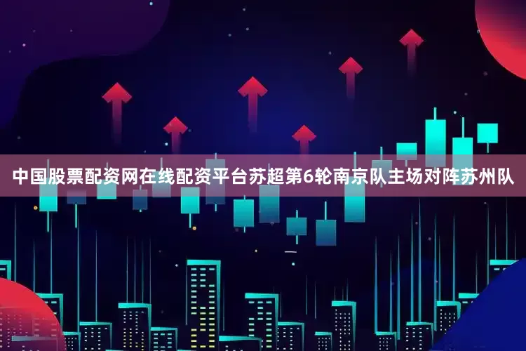 中国股票配资网在线配资平台苏超第6轮南京队主场对阵苏州队