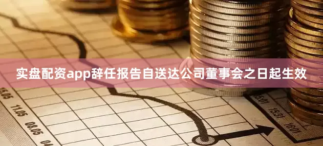 实盘配资app辞任报告自送达公司董事会之日起生效