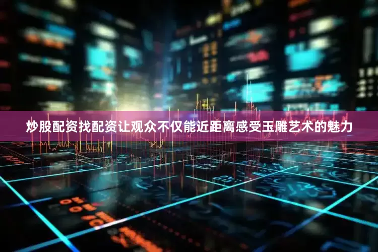炒股配资找配资让观众不仅能近距离感受玉雕艺术的魅力