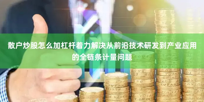 散户炒股怎么加杠杆着力解决从前沿技术研发到产业应用的全链条计量问题