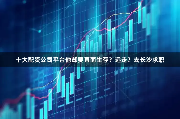 十大配资公司平台他却要直面生存？远走？去长沙求职