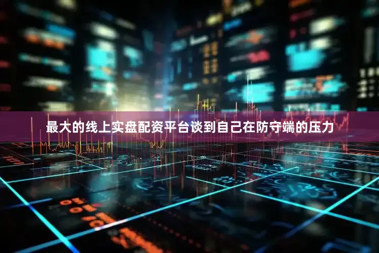 最大的线上实盘配资平台谈到自己在防守端的压力