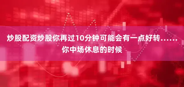 炒股配资炒股你再过10分钟可能会有一点好转……你中场休息的时候