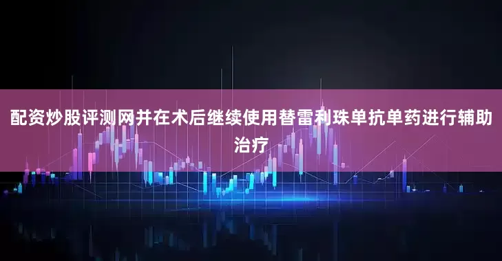 配资炒股评测网并在术后继续使用替雷利珠单抗单药进行辅助治疗