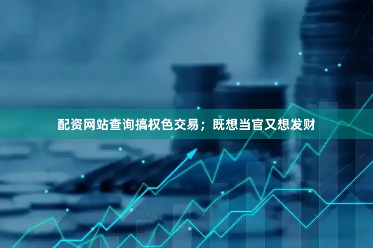 配资网站查询搞权色交易；既想当官又想发财