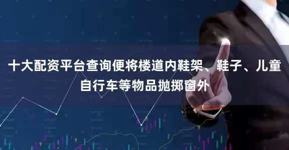 十大配资平台查询便将楼道内鞋架、鞋子、儿童自行车等物品抛掷窗外